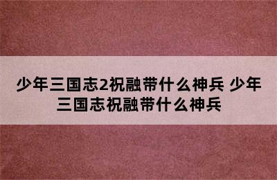 少年三国志2祝融带什么神兵 少年三国志祝融带什么神兵